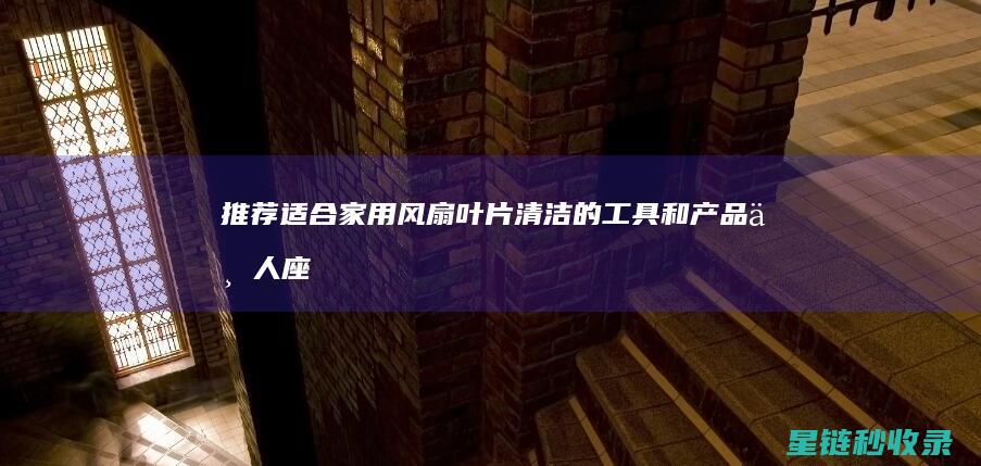 推荐适合家用风扇叶片清洁的工具和产品 (七人座车推荐适合家用)