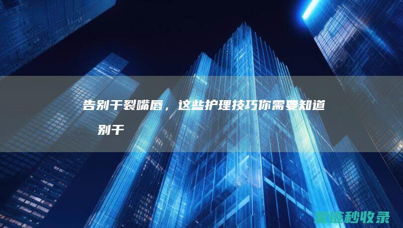 告别干裂嘴唇，这些护理技巧你需要知道 (告别干裂嘴唇是什么歌)