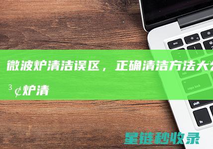 微波炉清洁误区，正确清洁方法大公开 (微波炉清洁误食怎么办)