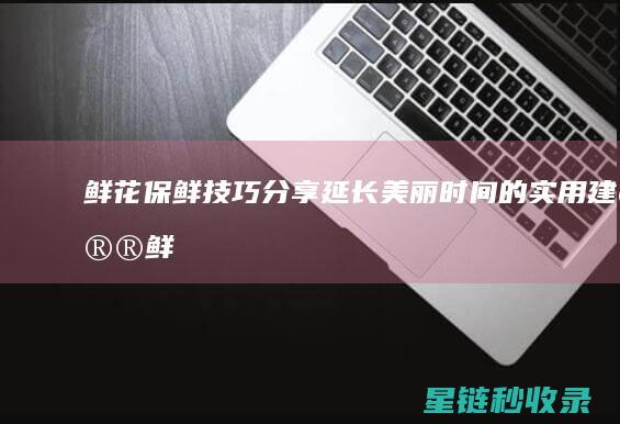 鲜花保鲜技巧分享：延长美丽时间的实用建议 (鲜花保鲜技巧视频)