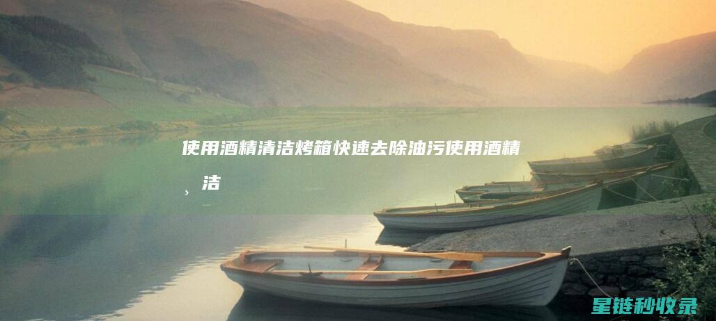 使用酒精清洁烤箱：快速去除油污 (使用酒精清洁时需要注意哪些安全事项?)