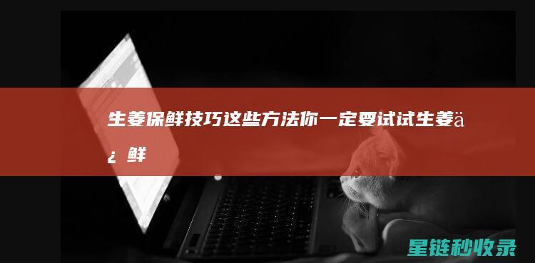 生姜保鲜技巧：这些方法你一定要试试 (生姜保鲜技巧视频)