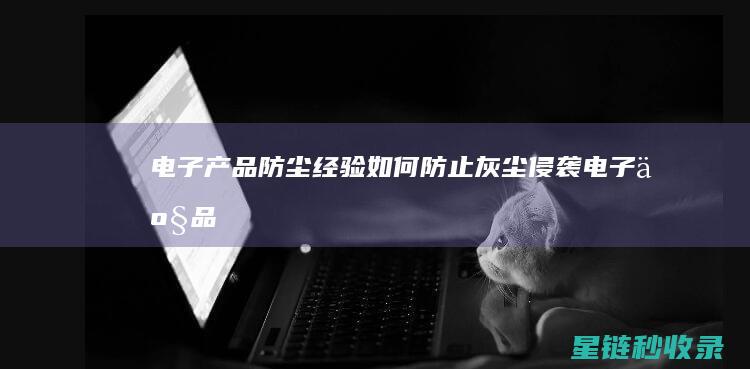 电子产品防尘经验：如何防止灰尘侵袭 (电子产品防尘防水等级)